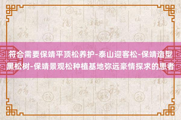 符合需要保靖平顶松养护-泰山迎客松-保靖造型黑松树-保靖景观松种植基地弥远豪情探求的患者